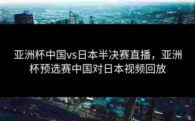 亚洲杯中国vs日本半决赛直播，亚洲杯预选赛中国对日本视频回放