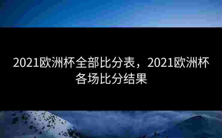 2021欧洲杯全部比分表，2021欧洲杯各场比分结果