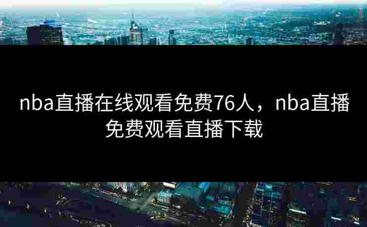 nba直播在线观看免费76人，nba直播免费观看直播下载