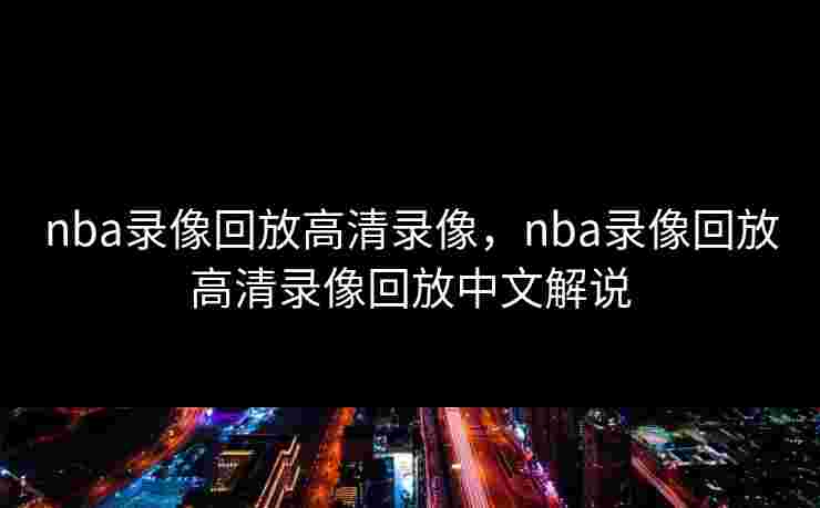 nba录像回放高清录像，nba录像回放高清录像回放中文解说