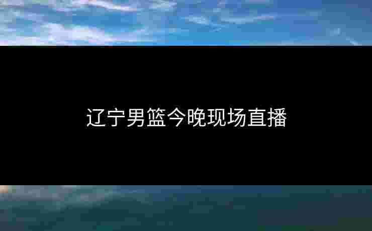 辽宁男篮今晚现场直播 辽宁男篮今晚现场直播