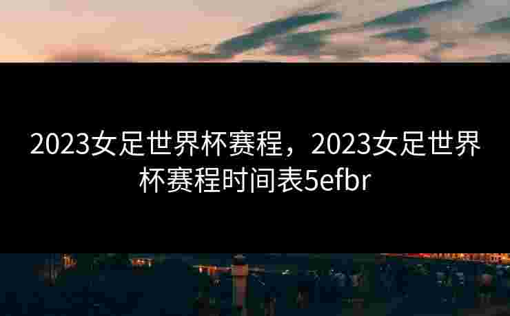 2023女足世界杯赛程，2023女足世界杯赛程时间表5efbr