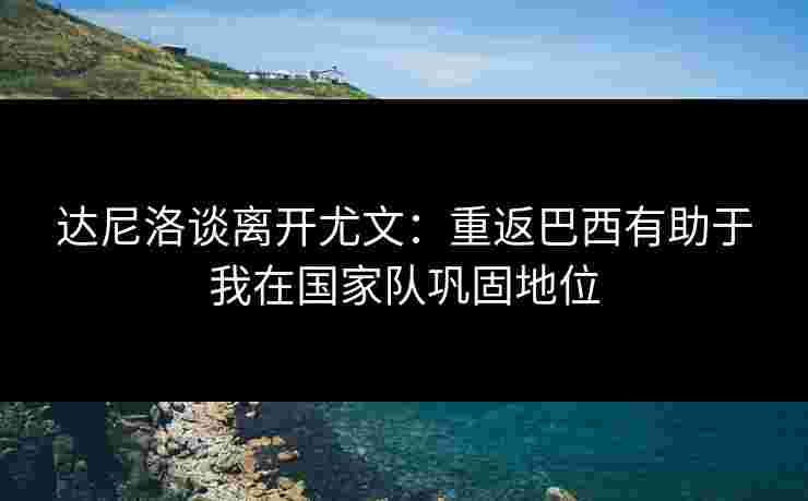 达尼洛谈离开尤文：重返巴西有助于我在国家队巩固地位