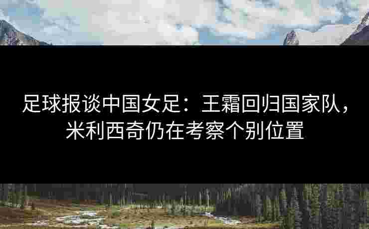 足球报谈中国女足：王霜回归国家队，米利西奇仍在考察个别位置