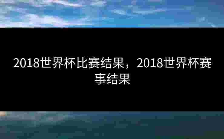 2018世界杯比赛结果，2018世界杯赛事结果